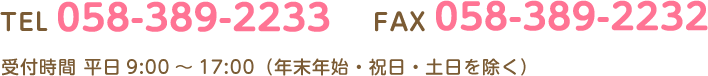 TEL 058-389-2233 FAX 058-389-2232 受付時間 平日9:00～17:00（年末年始・祝日・土日を除く）